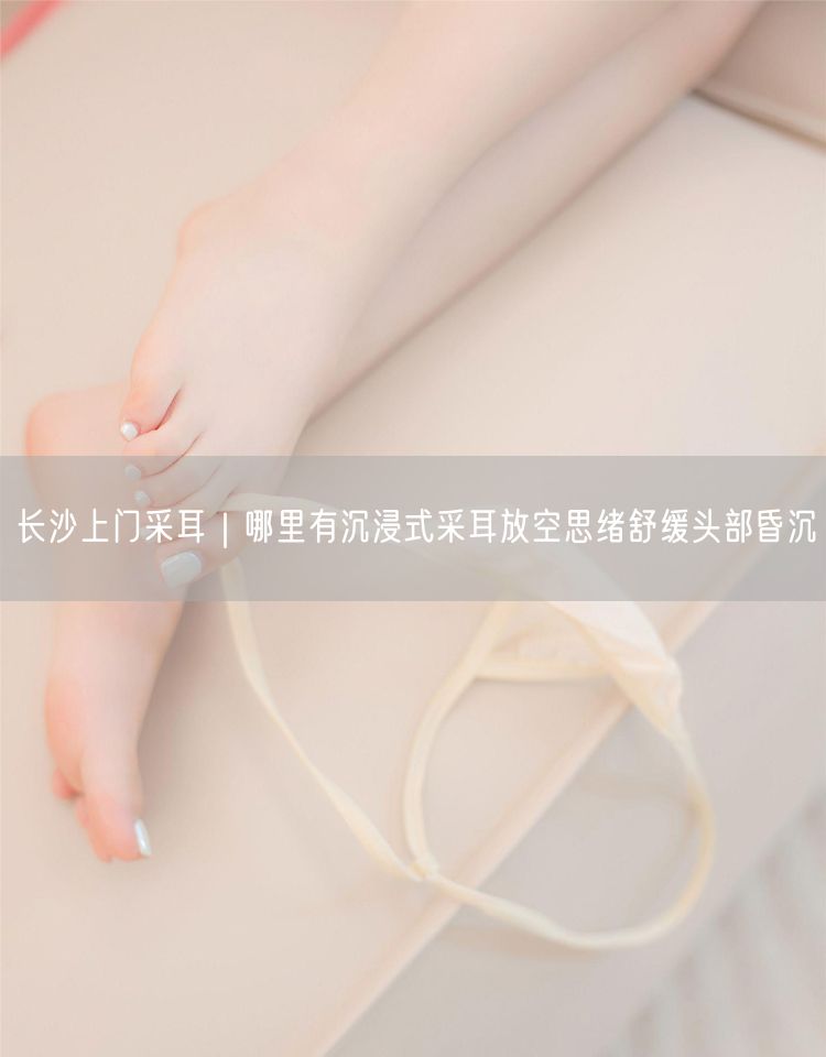 长沙上门采耳｜哪里有沉浸式采耳放空思绪舒缓头部昏沉